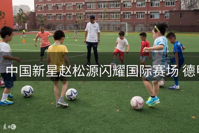 中国新星赵松源闪耀国际赛场 德甲青训教练盛赞其天赋异禀