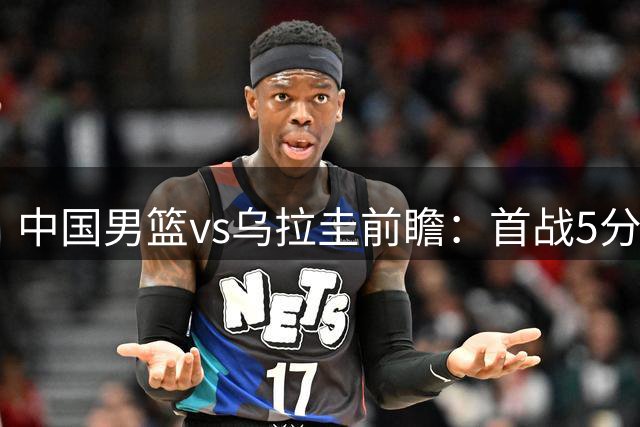 中国男篮vs乌拉圭前瞻：首战5分险胜，中国男篮力争再胜对手