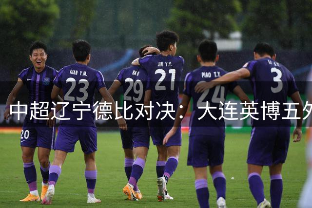 中超辽宁德比对决：大连英博五外援强阵迎战辽宁铁人