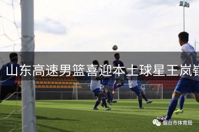 山东高速男篮喜迎本土球星王岚嵚回归