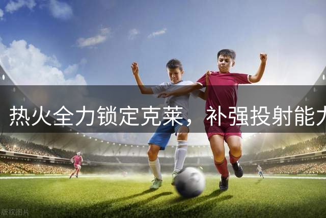 热火全力锁定克莱，补强投射能力成首要目标