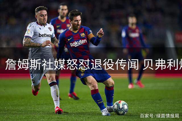 詹姆斯社媒怒怼退役传闻 贝弗利爆料遭当事人强硬回击