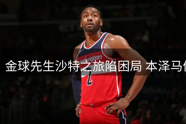 金球先生沙特之旅陷困局 本泽马傲慢态度引发更衣室风暴