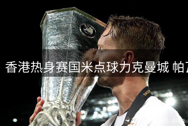 香港热身赛国米点球力克曼城 帕瓦尔建功双方青年军对决