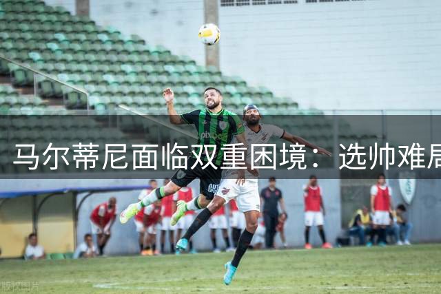 马尔蒂尼面临双重困境：选帅难局与意大利足协矛盾升级